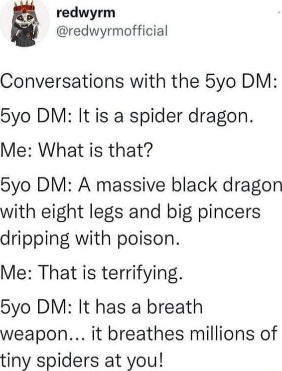 redwyrm redwyrmofficial Conversations with the 5yo DM 5yo DM It is a spider dragon Me What is that 5yo DM A massive black dragon with eight legs and big pincers dripping with poison Me That is terrifying 5yo DM It has a breath weapon it breathes millions of tiny spiders at you