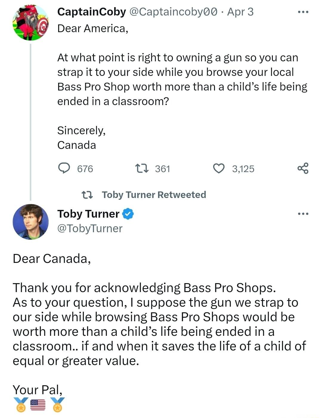 CaptainCoby Captaincoby Apr 3 Dear America At what point s right to owning a gun so you can strap it to your side while you browse your local Bass Pro Shop worth more than a childs life being ended in a classroom Sincerely Canada Q 676 Q361 Q 3125 13 Toby Turner Retweeted Toby Turner TobyTurner Dear Canada Thank you for acknowledging Bass Pro Shops As to your question suppose the gun we strap to o