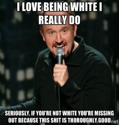 I LOVE BEING WHITE I REALLY DO SERIOUSLY, IF YOU'RE NOT WHITE YOU'RE MISSING OUT BECAUSE THIS SHIT IS THOROUGHLY GOOD.