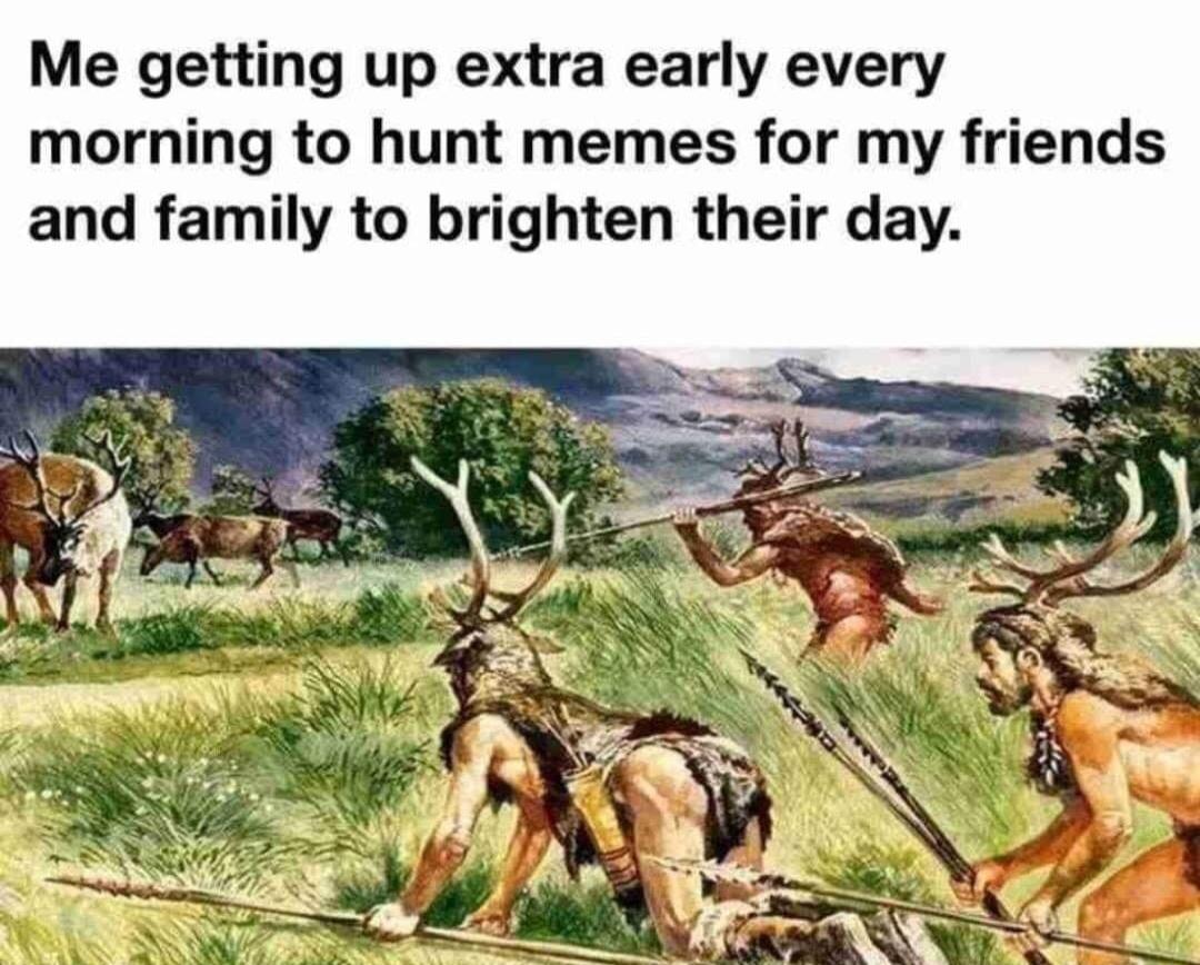 Me getting up extra early every morning to hunt memes for my friends and family to brighten their day