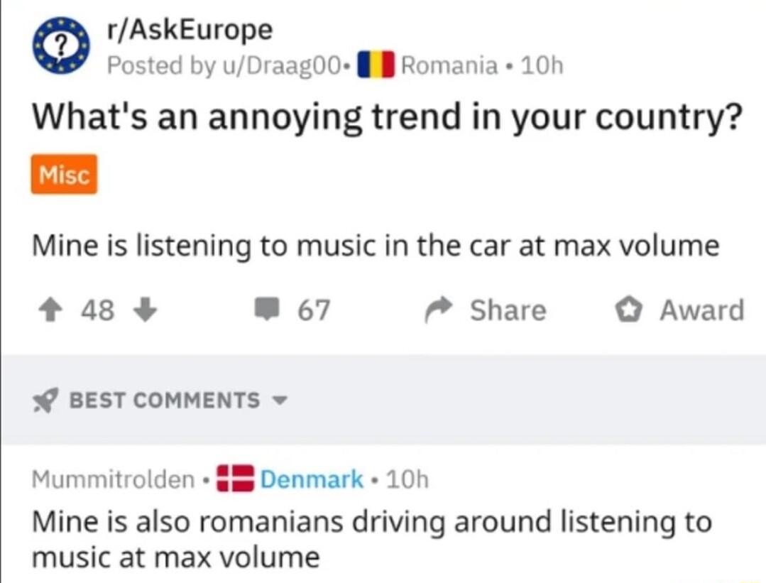 0 rAskEurope Posted by uDraag00 il Romania 10h Whats an annoying trend in your country Mine is listening to music in the car at max volume 48 67 7 Share Award BEST COMMENTS Denmark 10h Mine is also romanians driving around listening to music at max volume Mummitrolden
