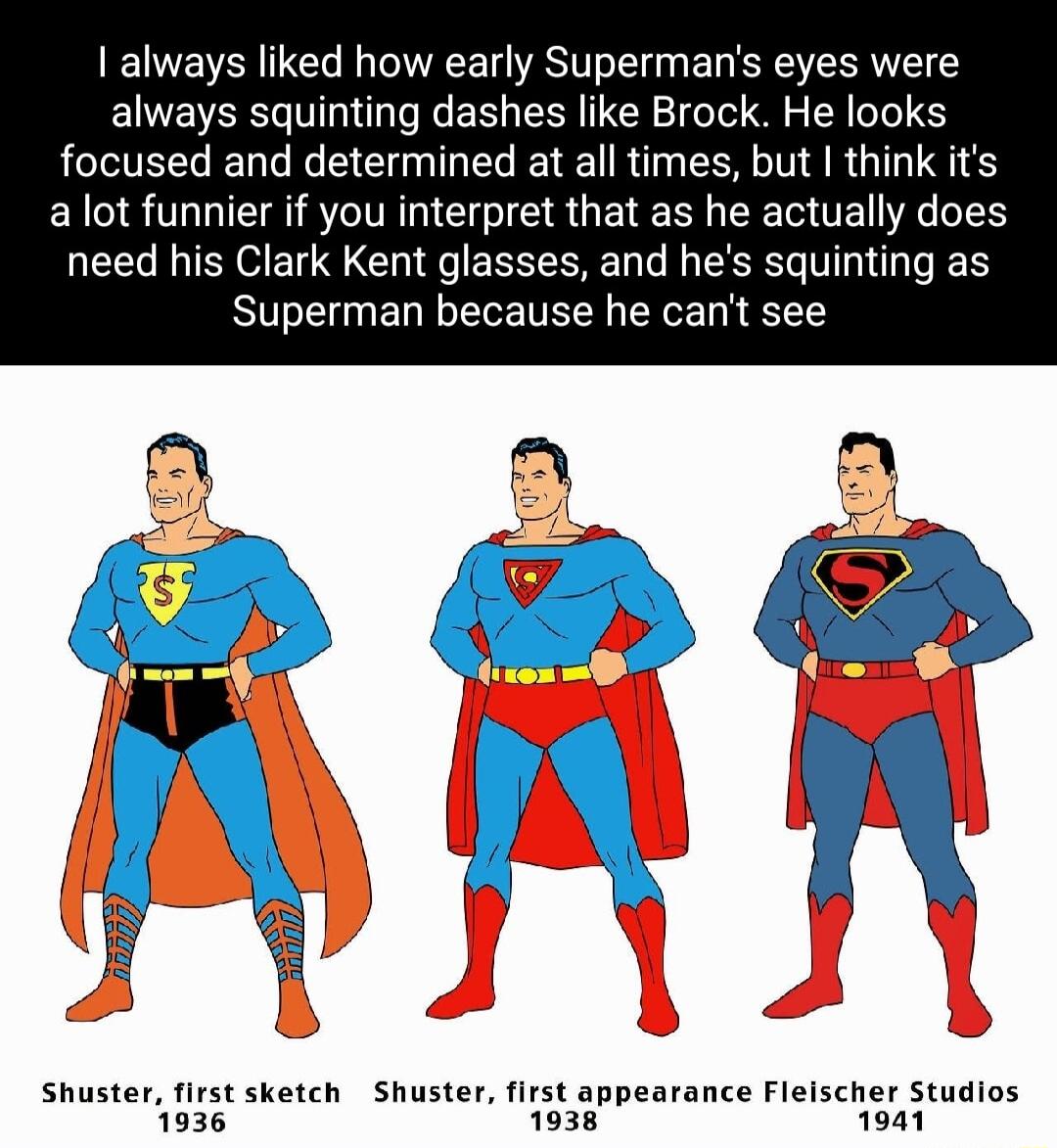 always liked how early Supermans eyes were always squinting dashes like Brock He looks focused and determined at all times but think its alot funnier if you interpret that as he actually does need his Clark Kent glasses and hes squinting as S ERLERETERN EEE N EE Shuster first sketch Shuster first appearance Fleischer Studios 1936 1038 1941