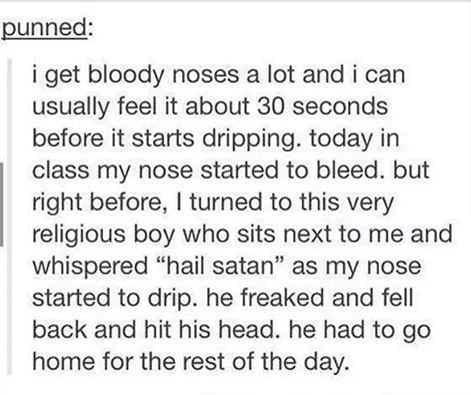 punned i get bloody noses a lot and i can usually feel it about 30 seconds before it starts dripping today in class my nose started to bleed but right before turned to this very religious boy who sits next to me and whispered hail satan as my nose started to drip he freaked and fell back and hit his head he had to go home for the rest of the day