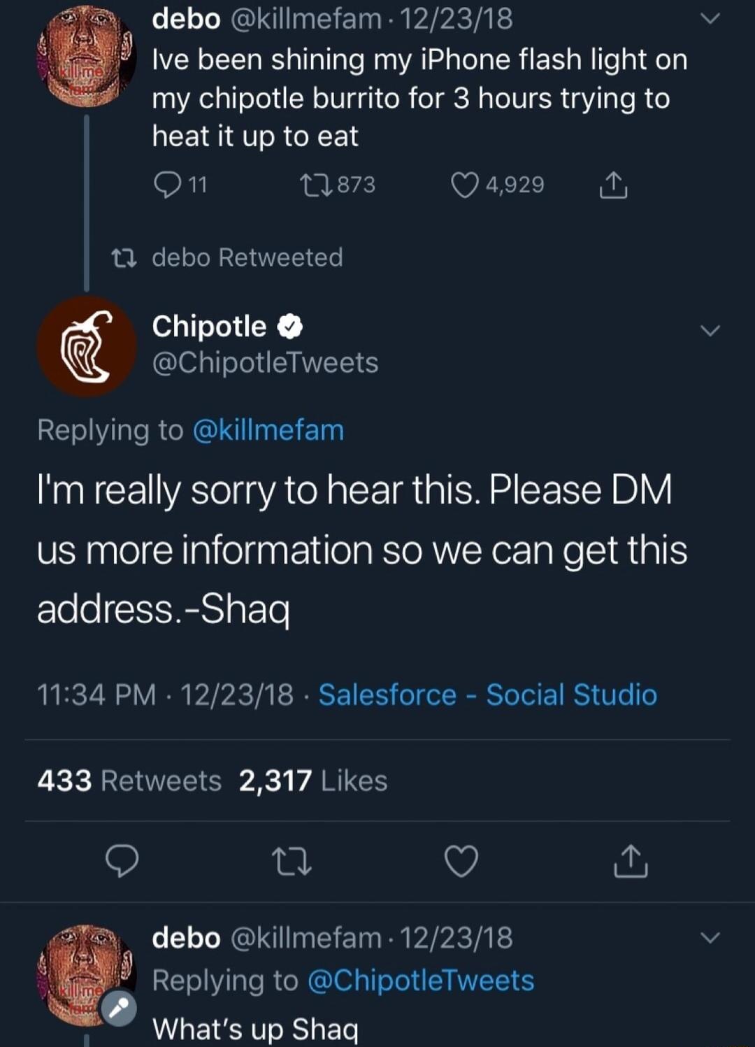 debo killmefam 122318 v Ive been shining my iPhone flash light on my chipotle burrito for 3 hours trying to RV R GREET on nes Qase 11 debo Retweeted Chipotle v ChipotleTweets ELVLRCREN Im really sorry to hear this Please DM us more information so we can get this Fele e IS T 1134 PM 122318 Salesforce Social Studio 433 Retweets 2317 Likes Q n Q debo killmefam 122318 v Replying to ChipotleTweets What