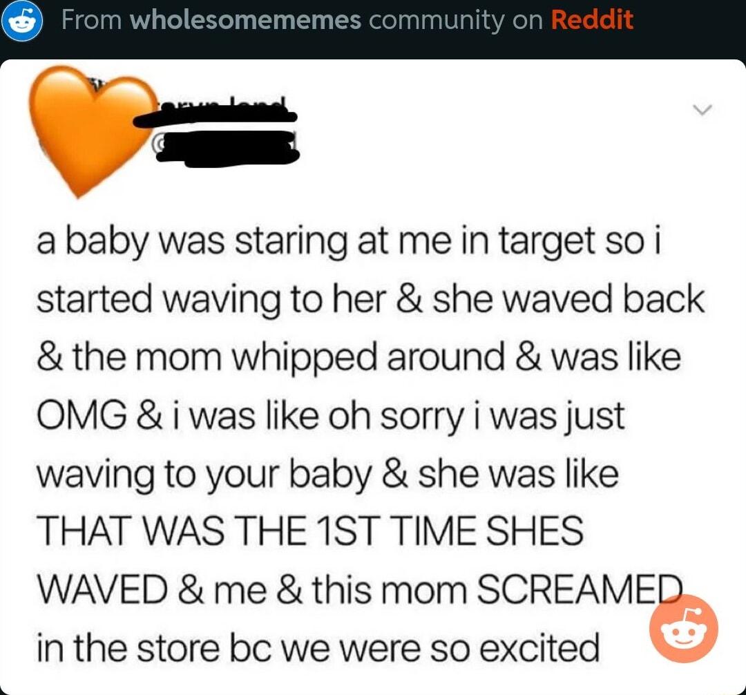 U ababy was staring at me in target so i started waving to her she waved back the mom whipped around was like OMG i was like oh sorry i was just waving to your baby she was like THAT WAS THE 1ST TIME SHES WAVED me this mom SCREAME in the store bc we were so excited