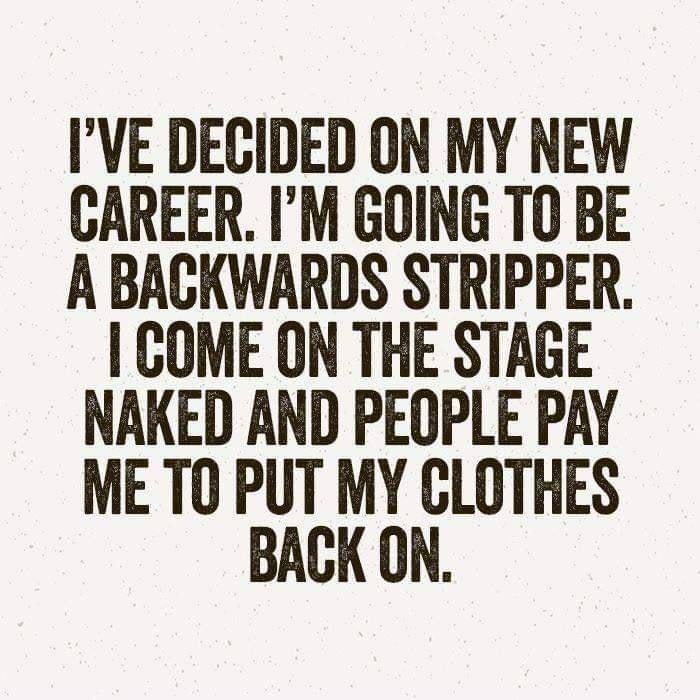 IVE DECIDED ON MY NEW CAREER IM GOING TO BE A BACKWARDS STRIPPER COME ON THE STAGE NAKED AND PEQOPLE PAY ME TO PUT MY CLOTHES BACK ON