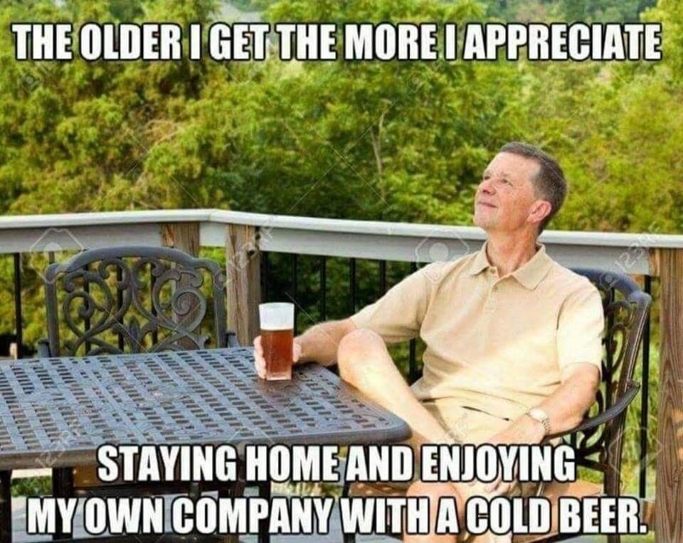 THE OLDER I GET THE MORE I APPRECIATE STAYING HOME AND ENJOYING MY OWN COMPANY WITH A COLD BEER.