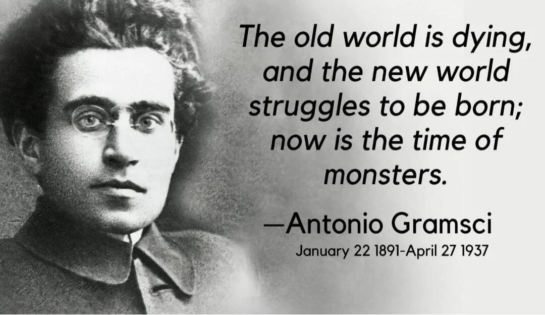 The old world is dying, and the new world struggles to be born; now is the time of monsters. — Antonio GramsciJanuary 22 1891-April 27 1937