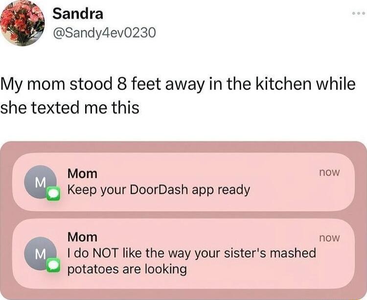 Sandra Sandy4ev0230 My mom stood 8 feet away in the kitchen while she texted me this I do NOT like the way your sisters mashed potatoes are looking