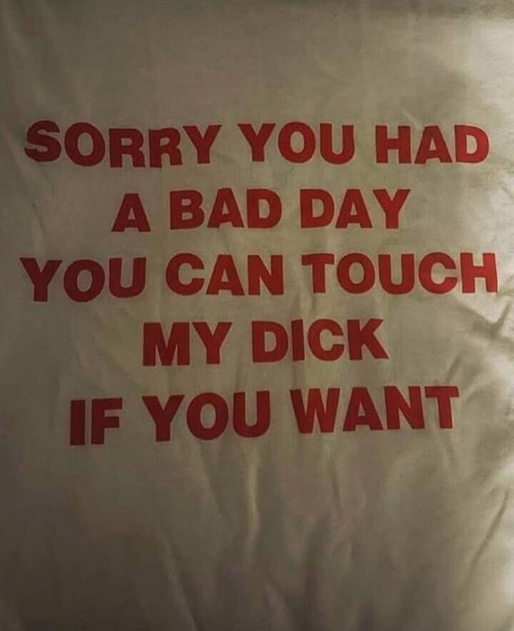 SORRY YOU HAD A BAD DAY YOU CAN TOUCH MY DICK IF YOU WANT