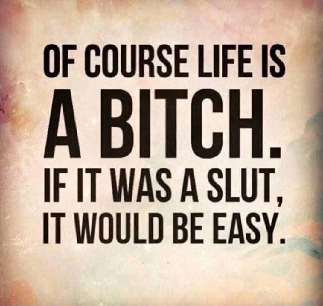 OF COURSE LIFE IS A BITCH. IF IT WAS A SLUT, IT WOULD BE EASY.