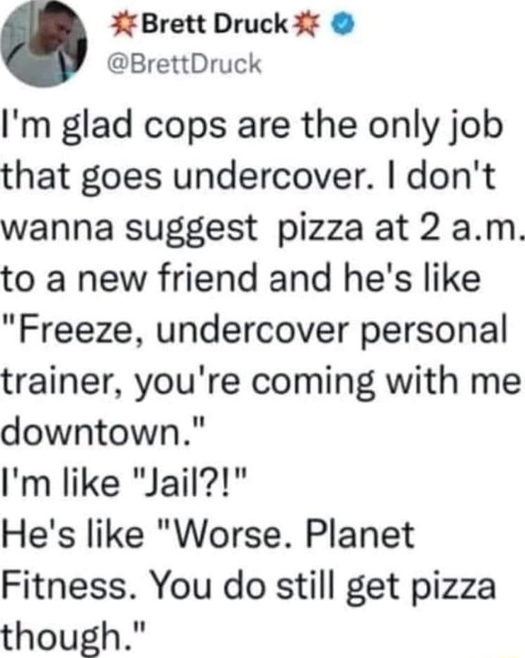 Brett Druck 3 BrettDruck Im glad cops are the only job that goes undercover dont wanna suggest pizza at 2 am to a new friend and hes like Freeze undercover personal trainer youre coming with me downtown Im like Jail Hes like Worse Planet Fitness You do still get pizza though