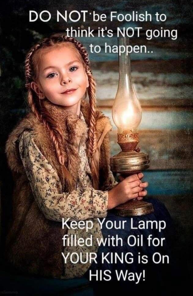 DO NOT be Foolish to think it's NOT going to happen.. Keep Your Lamp filled with Oil for YOUR KING is On HIS Way!