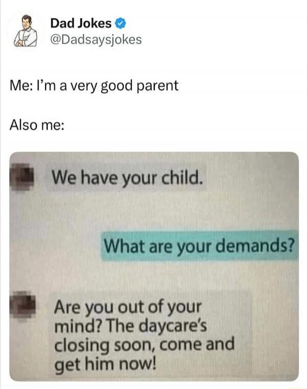 Me: I’m a very good parent
Also me:
We have your child.
What are your demands?
Are you out of your mind? The daycare’s closing soon, come and get him now!