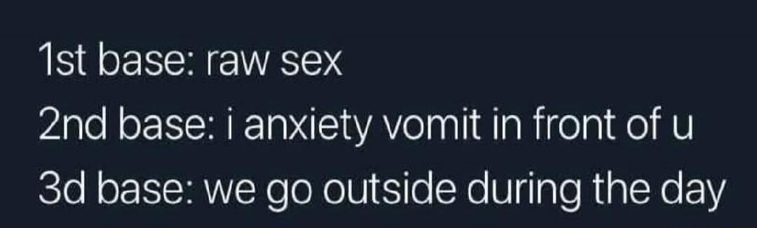 1st base: raw sex
2nd base: i anxiety vomit in front of u
3d base: we go outside during the day
Session ID: 1062233.