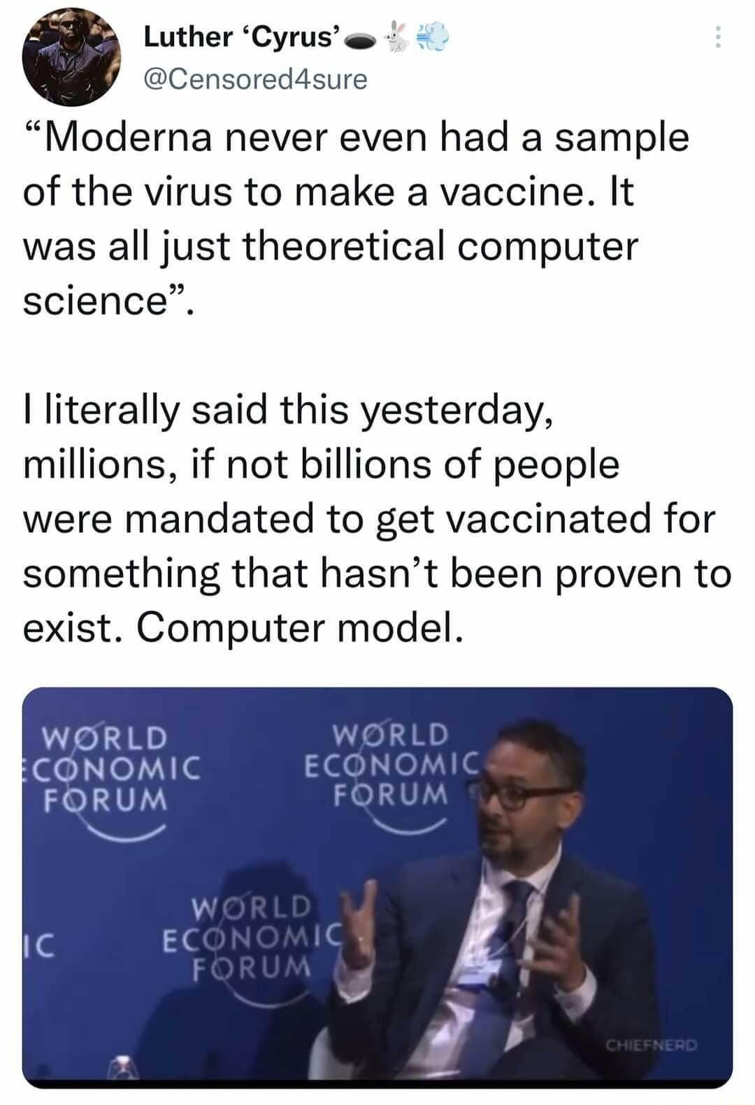 Luther Cyrus e Censored4sure Moderna never even had a sample of the virus to make a vaccine It was all just theoretical computer science literally said this yesterday millions if not billions of people were mandated to get vaccinated for something that hasnt been proven to exist Computer model