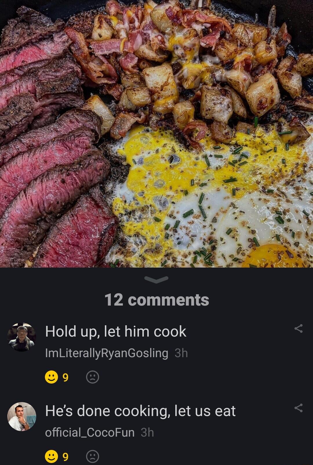 12 comments Hold up let him cook ImLiterallyRyanGosling 3h 9 Hes done cooking let us eat official_CocoFun 3h 9 O