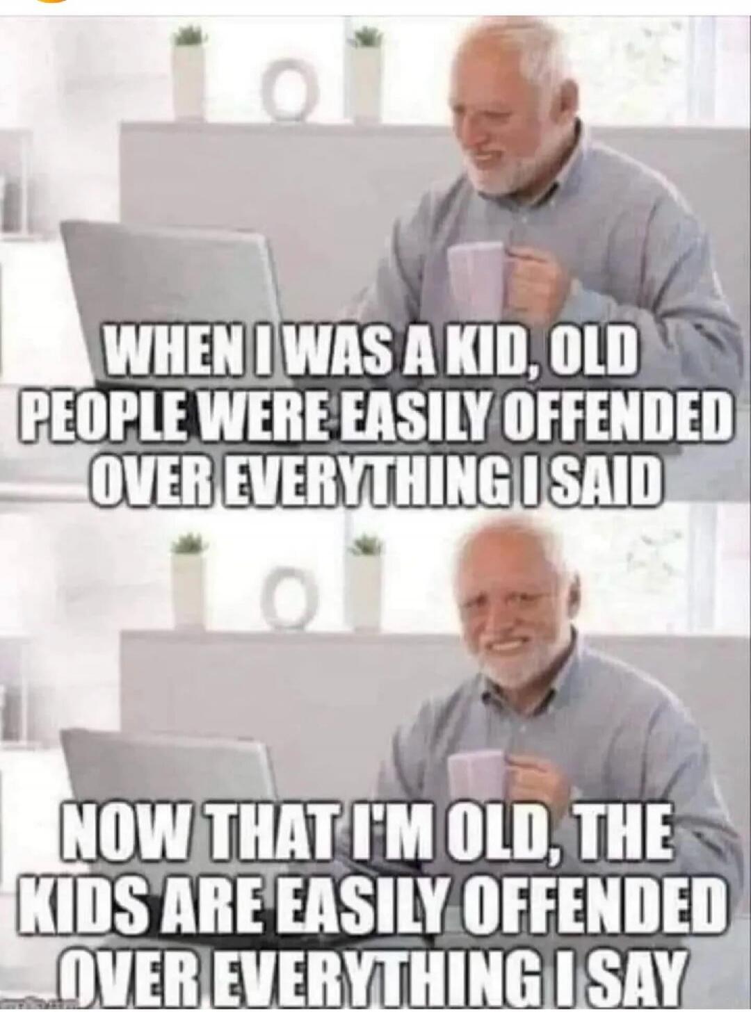 WHEN I WAS A KID, OLD PEOPLE WERE EASILY OFFENDED OVER EVERYTHING I SAID. NOW THAT I'M OLD, THE KIDS ARE EASILY OFFENDED OVER EVERYTHING I SAY.