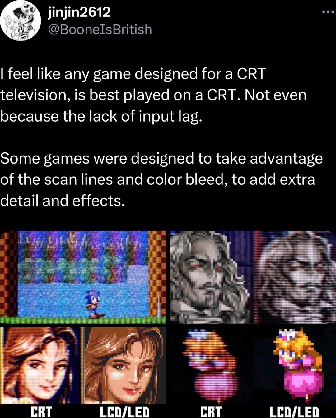 njin2612 BoonelsBritish feel like any game designed for a CRT television is best played on a CRT Not even because the lack of input lag Some games were designed to take advantage of the scan lines and color bleed to add extra detail and effects CRT I LEDLED