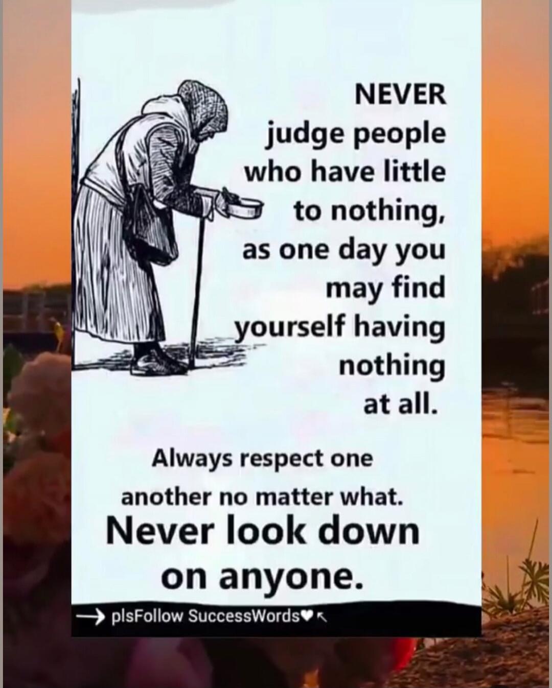 NEVER judge people who have little to nothing, as one day you may find yourself having nothing at all. Always respect one another no matter what. Never look down on anyone.

➡ plsFollow SuccessWords