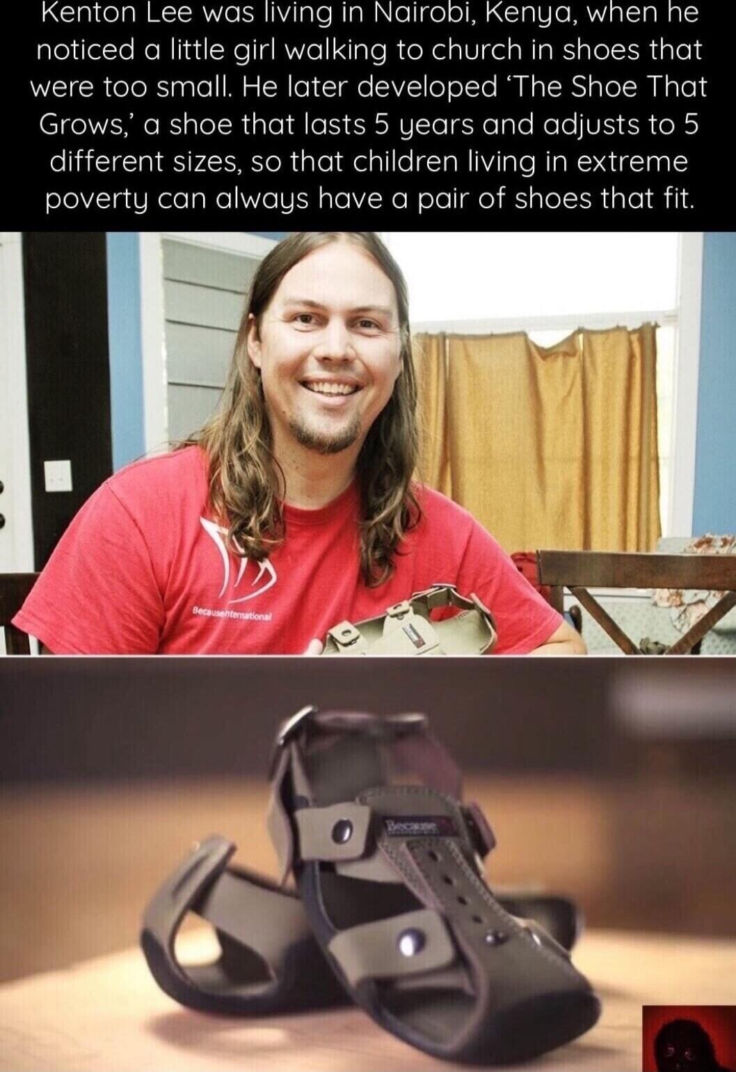 Kenton Lee was living in Nairobi, Kenya, when he noticed a little girl walking to church in shoes that were too small. He later developed 'The Shoe That Grows,' a shoe that lasts 5 years and adjusts to 5 different sizes, so that children living in extreme poverty can always have a pair of shoes that fit. The man's shirt says 'BecauseInternational' 