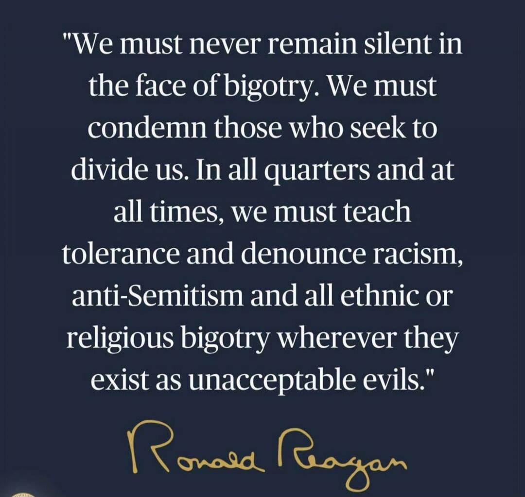 We must never remain silent in the face of bigotry. We must condemn those who seek to divide us. In all quarters and at all times, we must teach tolerance and denounce racism, anti-Semitism and all ethnic or religious bigotry wherever they exist as unacceptable evils.