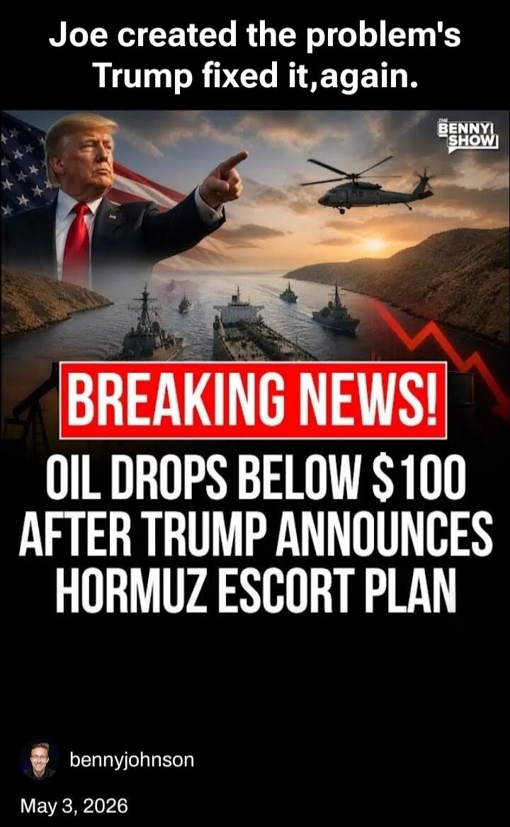 Joe created the problems, Trump fixed it, again. BREAKING NEWS! OIL DROPS BELOW $100 AFTER TRUMP ANNOUNCES HORMUZ ESCORT PLAN. The Benny Show. bennyjohnson. May 3, 2026.