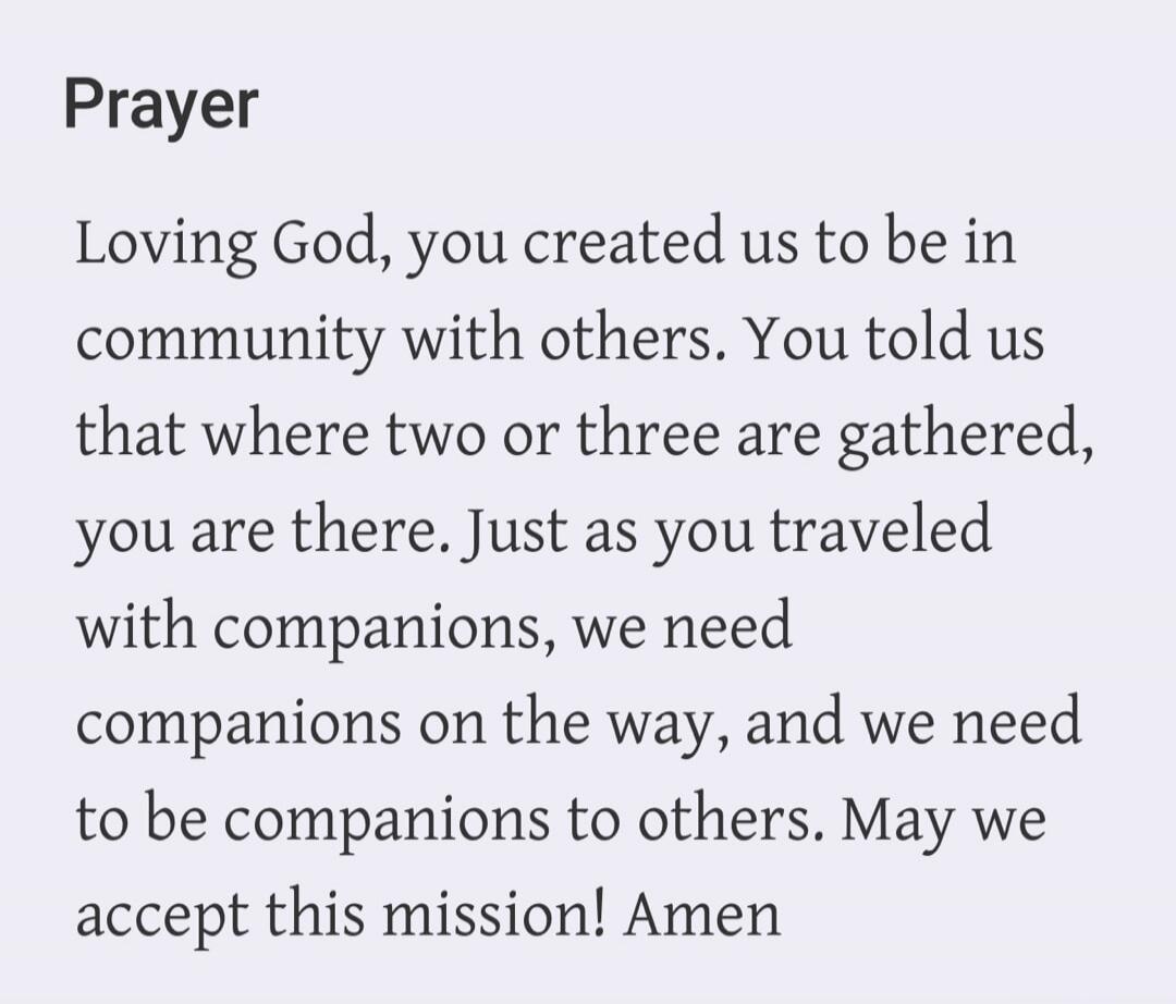 Prayer Loving God, you created us to be in community with others. You told us that where two or three are gathered, you are there. Just as you traveled with companions, we need companions on the way, and we need to be companions to others. May we accept this mission! Amen