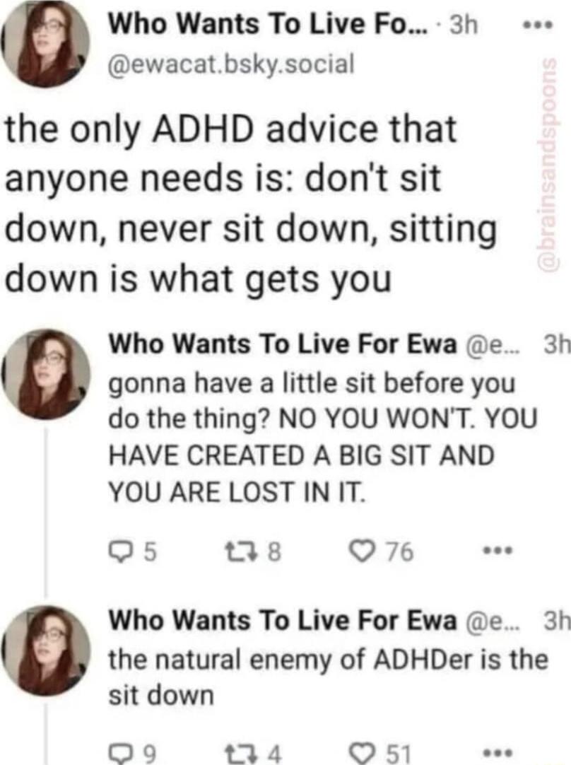 Who Wants To Live Fo 3h ewacatbskysocial the only ADHD advice that anyone needs is dont sit down never sit down sitting down is what gets you Who Wants To Live For Ewa e 3h e gonna have a little sit before you do the thing NO YOU WONT YOU HAVE CREATED A BIG SIT AND YOU ARE LOST IN IT Q5 jx Q76 Ll Who Wants To Live For Ewa e 3h the natural enemy of ADHDer is the sit down 09 3 4 O 51 e