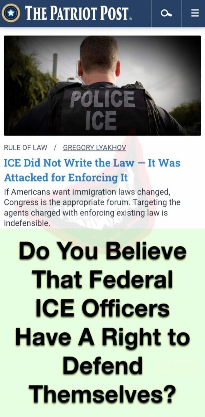 THE PATRIOT POST

ICE Did Not Write the Law – It Was Attacked for Enforcing It
If Americans want immigration laws changed, Congress is the appropriate forum. Targeting the agents charged with enforcing existing law is indefensible.

Do You Believe That Federal ICE Officers Have A Right to Defend Themselves?