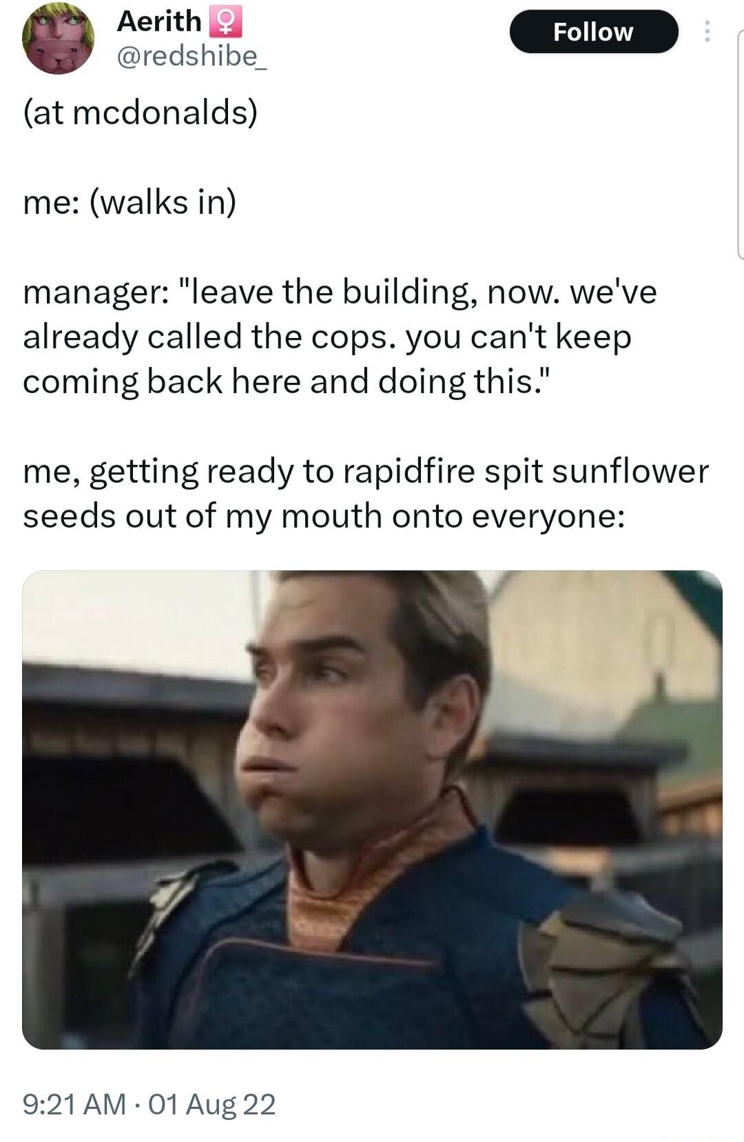 e EED redshibe_ at mcdonalds me walks in manager leave the building now weve already called the cops you cant keep coming back here and doing this me getting ready to rapidfire spit sunflower seeds out of my mouth onto everyone 921 AM 01 Aug 22