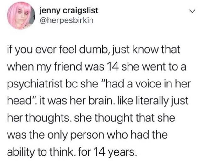 gnr cragiist v Q 7 pesbirkin if you ever feel dumb just know that when my friend was 14 she went to a psychiatrist bc she had a voice in her head it was her brain like literally just her thoughts she thought that she was the only person who had the ability to think for 14 years