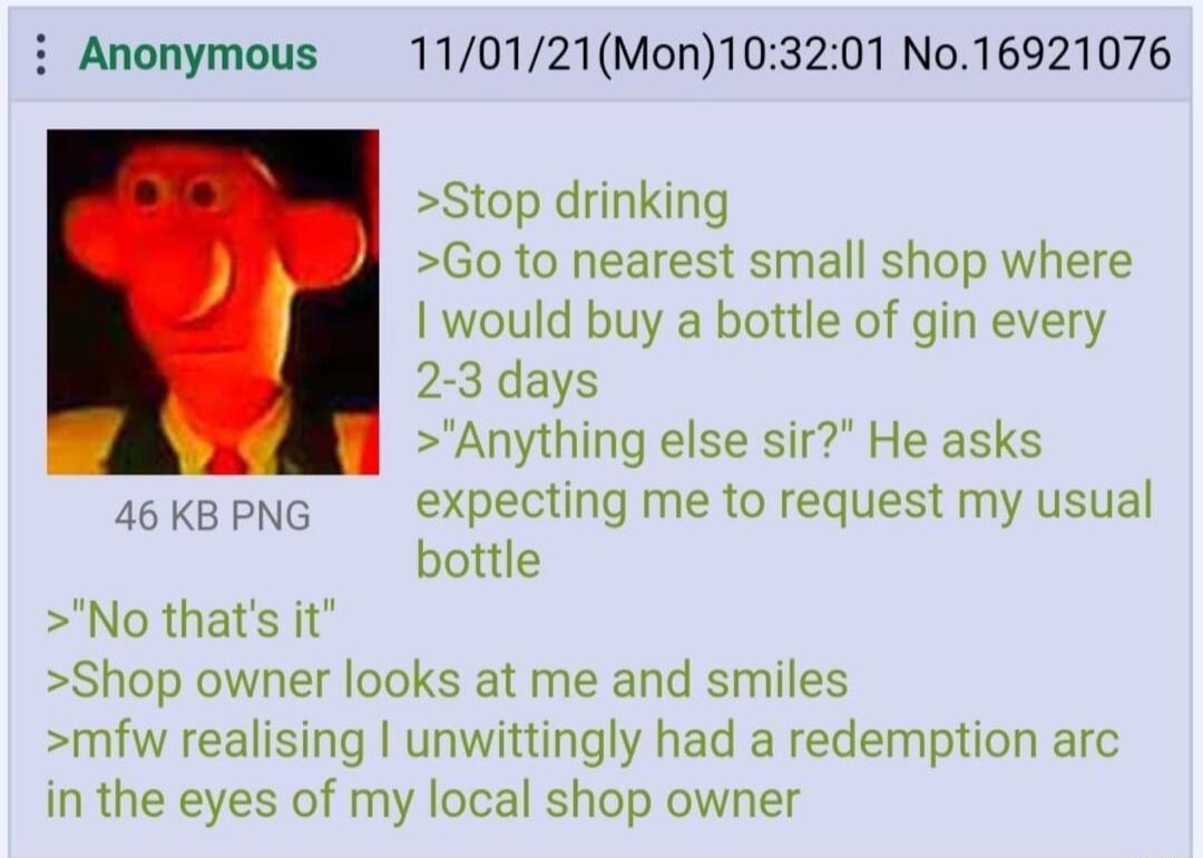 Anonymous 110121Mon103201 No16921076 Stop drinking Go to nearest small shop where I would buy a bottle of gin every 2 3 days Anything else sir He asks 46KBPNG Xxpecting me to request my usual bottle No thats it Shop owner looks at me and smiles mfw realising unwittingly had a redemption arc in the eyes of my local shop owner