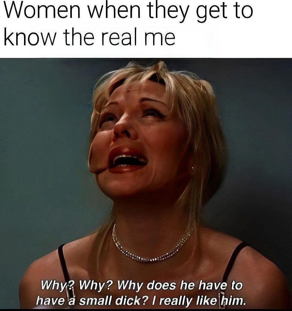Women when they get to know the real me
Why? Why? Why does he have to have a small dick? I really like him.