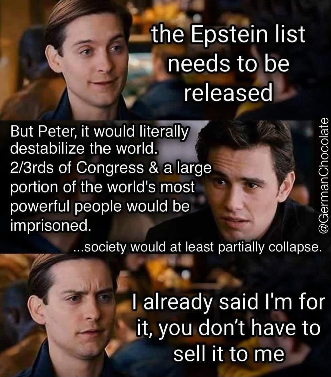 The Epstein list needs to be released. But Peter, it would literally destabilize the world. 2/3rds of Congress & a large portion of the world's most powerful people would be imprisoned. Society would at least partially collapse. I already said I'm for it, you don't have to sell it to me.