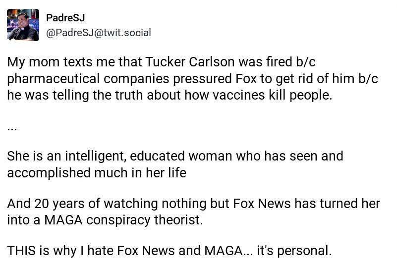 Padres PadreSJtwit social My mom texts me that Tucker Carlson was fired bc pharmaceutical companies pressured Fox to get rid of him bc he was telling the truth about how vaccines kill people She is an intelligent educated woman who has seen and accomplished much in her life And 20 years of watching nothing but Fox News has turned her into a MAGA conspiracy theorist THIS is why hate Fox News and MA