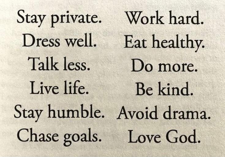 Stay private. Dress well. Talk less. Live life. Stay humble. Chase goals. Work hard. Eat healthy. Do more. Be kind. Avoid drama. Love God.