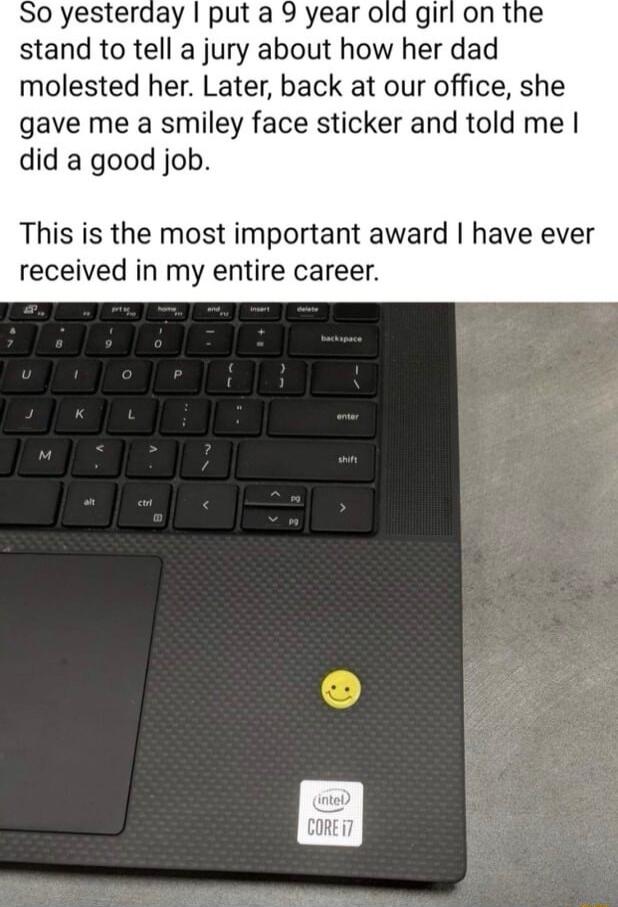 0 yesterday put a 9 year old gir stand to tell a jury about how her dad molested her Later back at our office she gave me a smiley face sticker and told me did a good job This is the most important award have ever received in my entire career