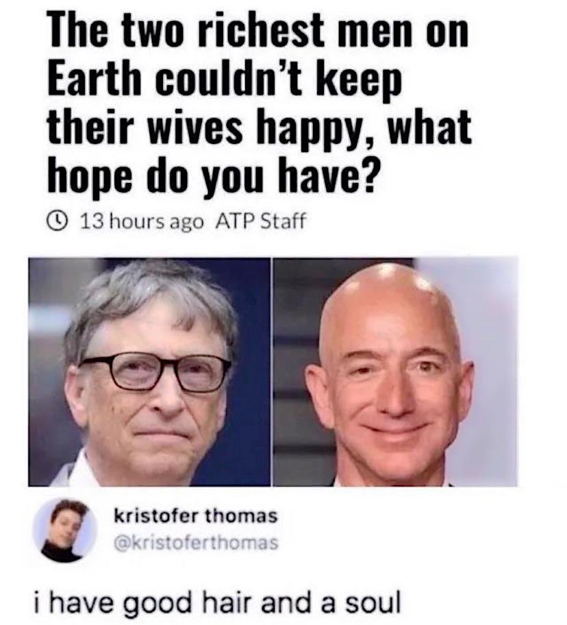 The two richest men on Earth couldnt keep their wives happy what hope do you have 13 hoursago ATP Staff O kristofer thomas i have good hair and a soul