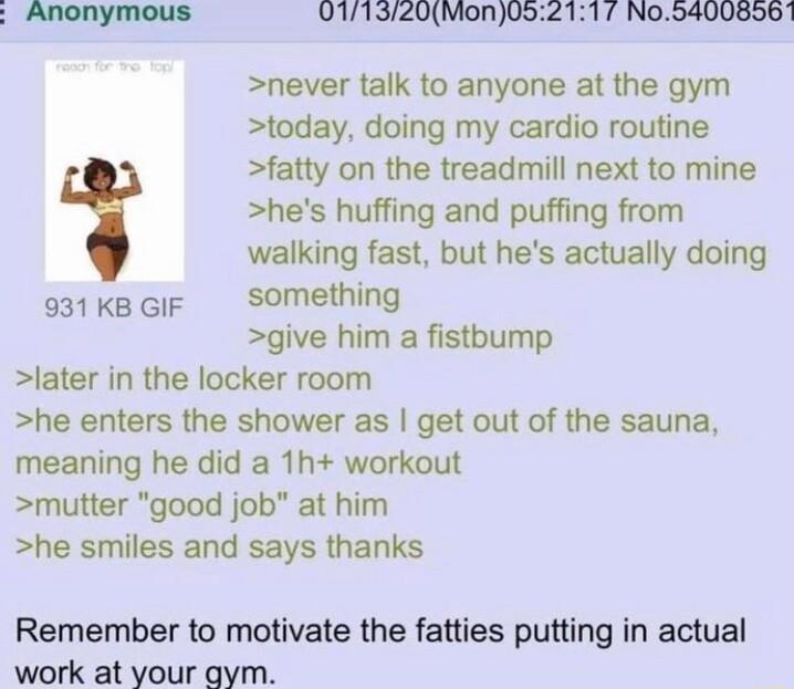 Anonymous 0171320Mon052117 No54008561 never talk to anyone at the gym today doing my cardio routine fatty on the treadmill next to mine hes huffing and puffing from walking fast but hes actually doing e1kecF Something give him a fistbump later in the locker room he enters the shower as get out of the sauna meaning he did a 1h workout mutter good job at him he smiles and says thanks Remember to mot