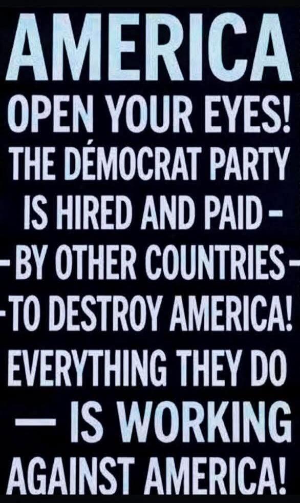 AMERICA OPEN YOUR EYES! THE DEMOCRAT PARTY IS HIRED AND PAID BY OTHER COUNTRIES TO DESTROY AMERICA! EVERYTHING THEY DO IS WORKING AGAINST AMERICA!