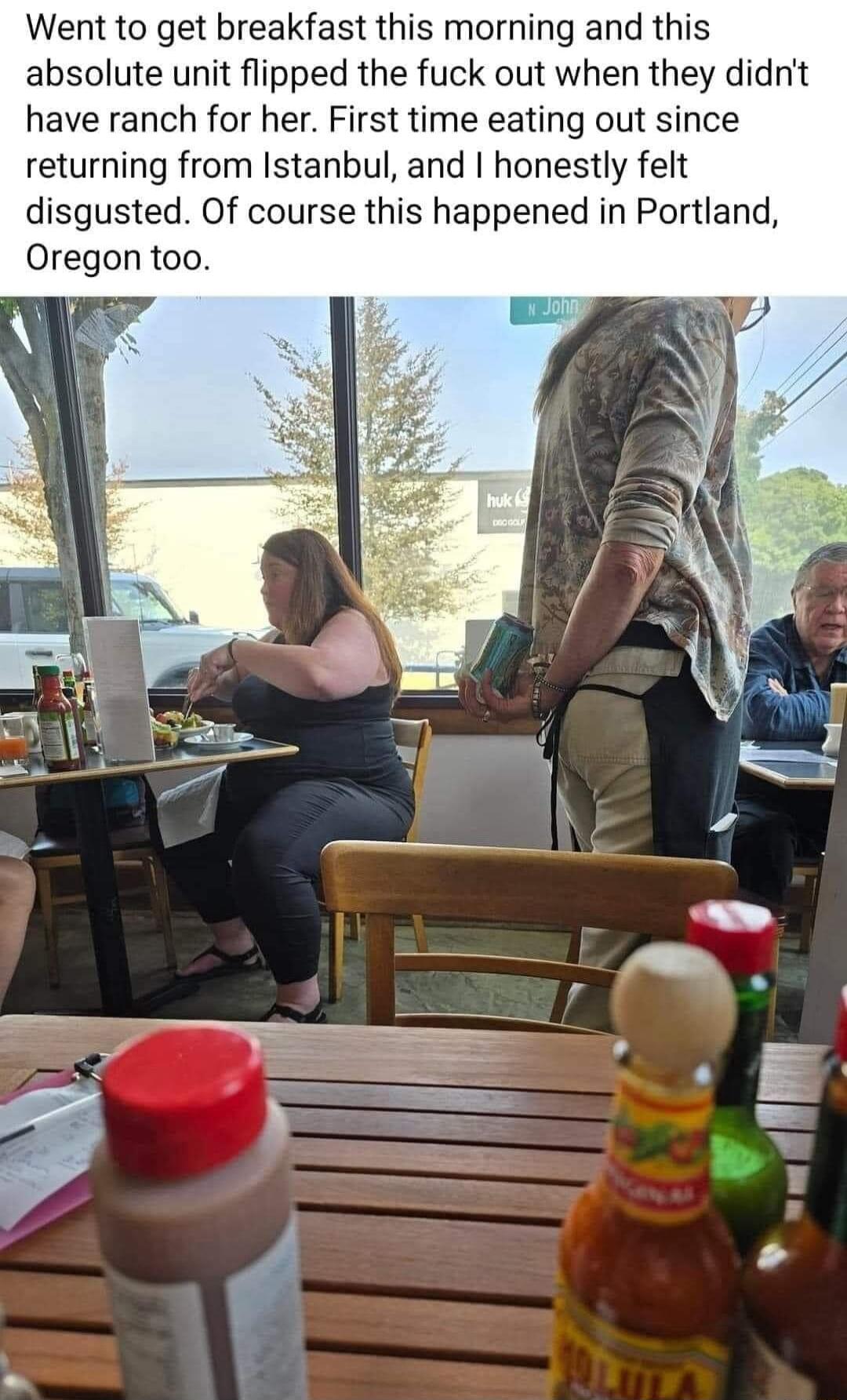 Went to get breakfast this morning and this absolute unit flipped the fuck out when they didnt have ranch for her First time eating out since returning from Istanbul and honestly felt disgusted Of course this happened in Portlan Oregon too
