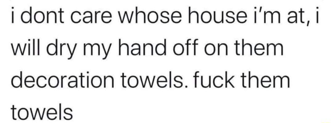 i dont care whose house im at i will dry my hand off on them decoration towels fuck them towels
