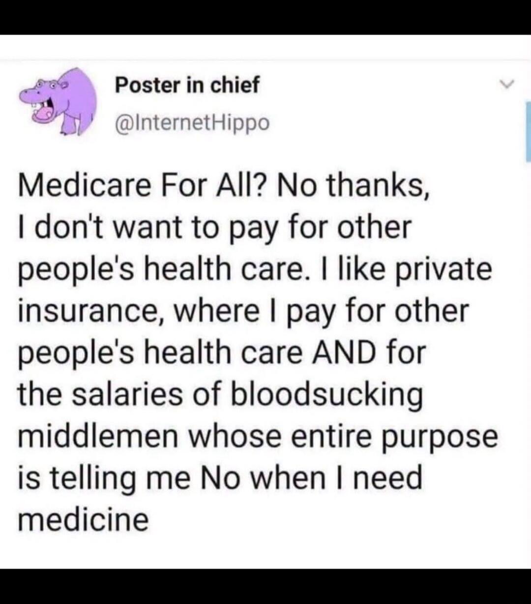 Medicare For All? No thanks, I don't want to pay for other people's health care. I like private insurance, where I pay for other people's health care AND for the salaries of bloodsucking middlemen whose entire purpose is telling me No when I need medicine