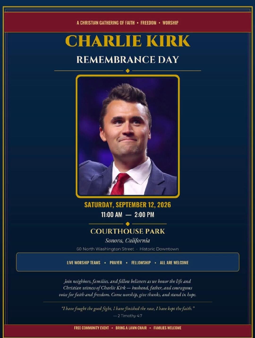 A CHRISTIAN GATHERING OF FAITH FREEDOM WORSHIP. CHARLIE KIRK REMEMBRANCE DAY. SATURDAY, SEPTEMBER 12, 2026. 11:00 AM — 2:00 PM. COURTHOUSE PARK, Sonora, California. 60 North Washington Street, Historic Downtown. LIVE WORSHIP TEAMS. PRAYER. FELLOWSHIP. ALL ARE WELCOME. Join neighbors, families, and fellow believers as we honor the life and Christian