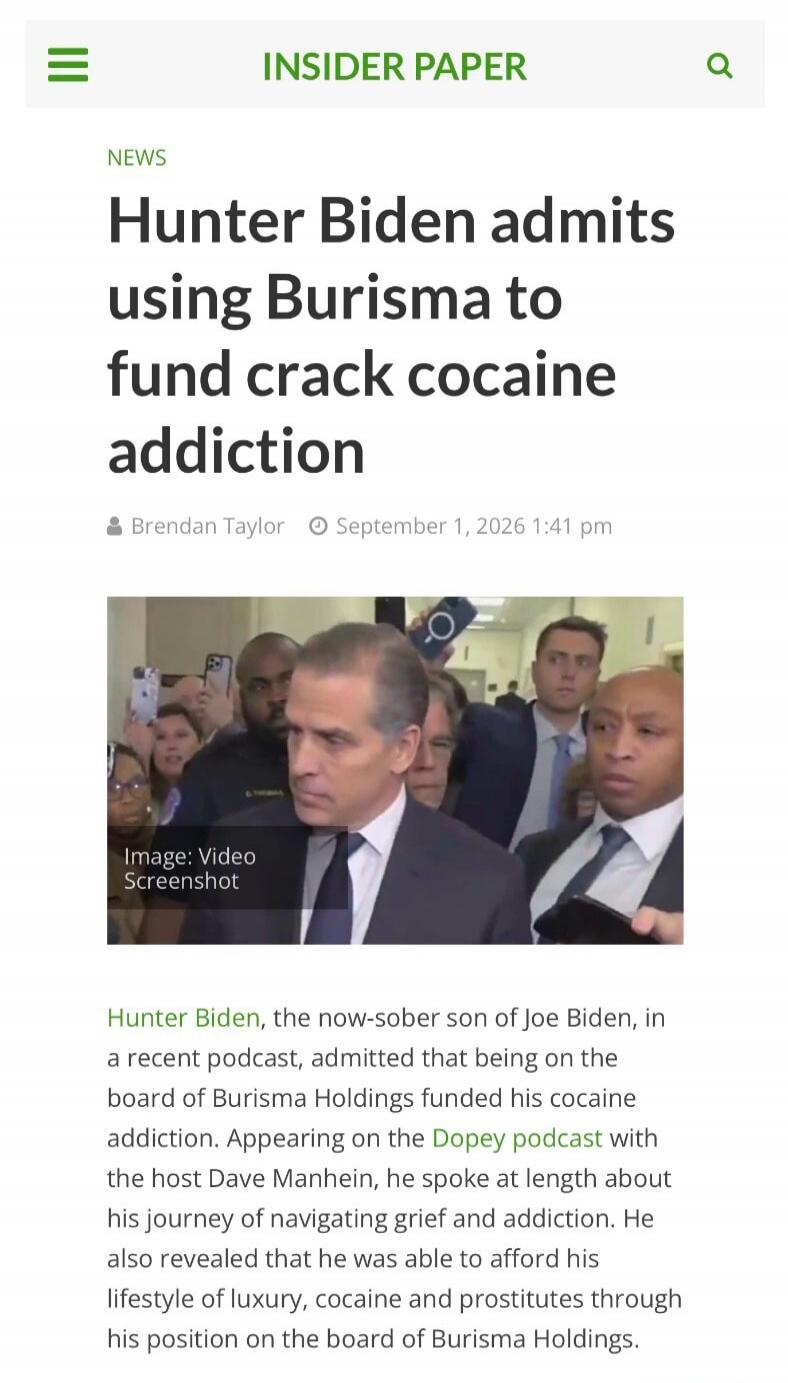 INSIDER PAPER NEWS Hunter Biden admits using Burisma to fund crack cocaine addiction Brendan Taylor September 1, 2026 1:41 pm Image: Video Screenshot Hunter Biden, the now-sober son of Joe Biden, in a recent podcast, admitted that being on the board of Burisma Holdings funded his cocaine addiction. Appearing on the Dopey podcast with the host Dave 