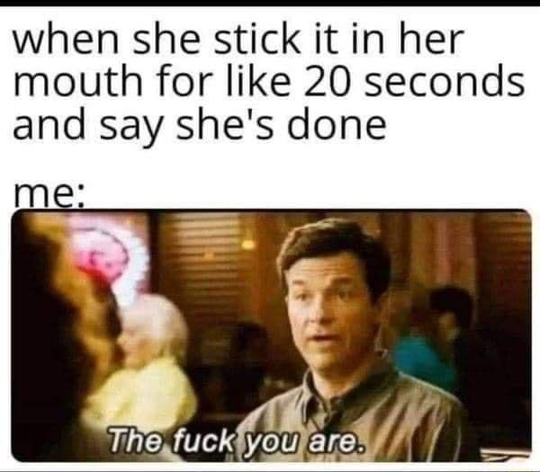 when she stick it in her mouth for like 20 seconds and say shes done