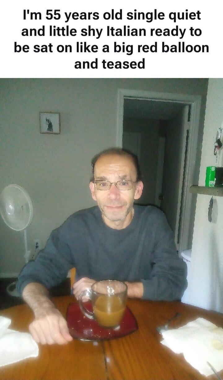 I'm 55 years old single quiet and little shy Italian ready to be sat on like a big red balloon and teased