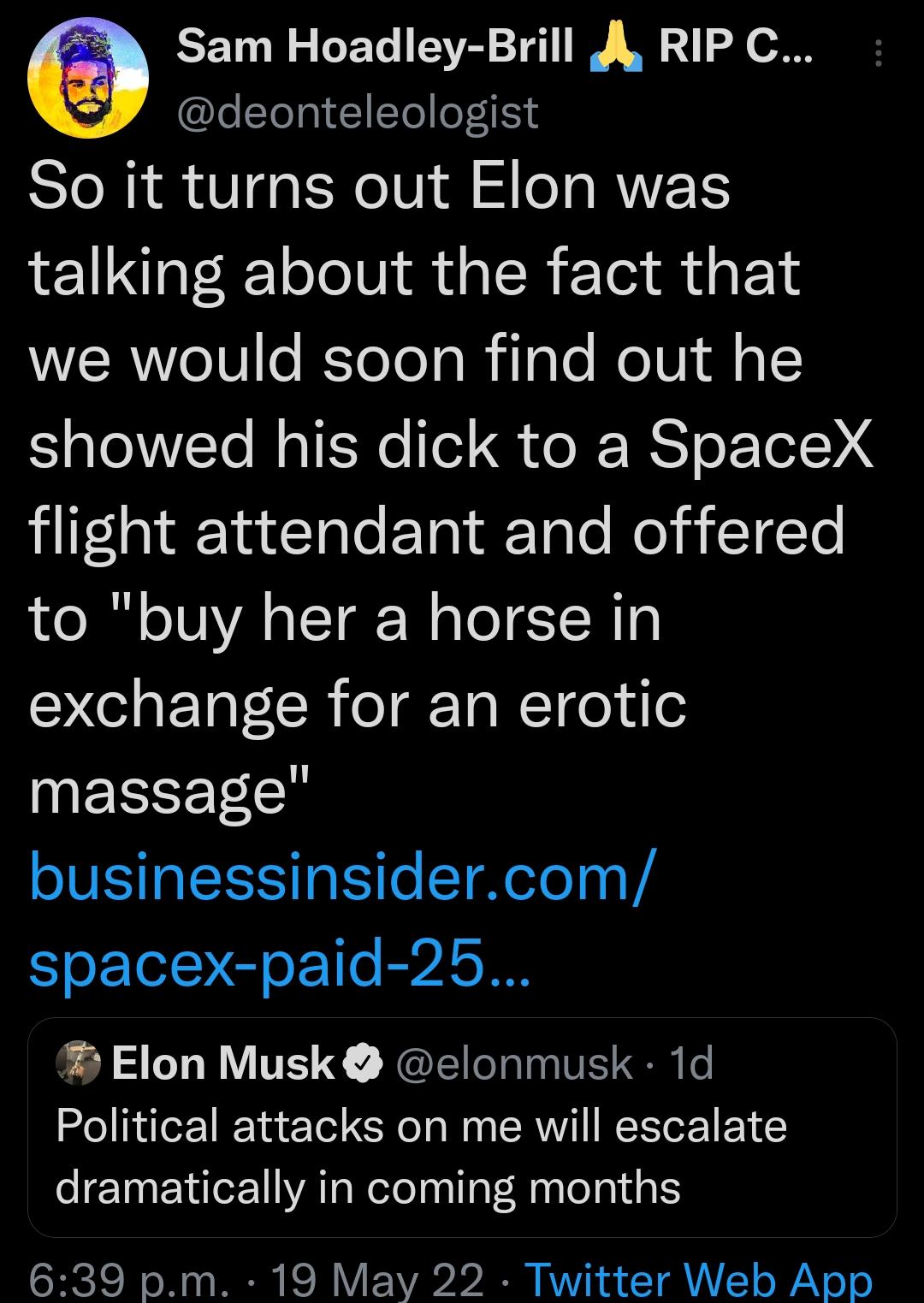 3 Sam Hoadley Brill A RIPC ZeTo gl 1 1To loT115s So it turns out Elon was talking about the fact that WERel0 e eTo R ilglo MolVido Sl VTo MalfsNo Tol o RS o e1 liIfala1aTa e F Ta aFTale o TTe to buy her a horse in YT R eTg Ta N1 o i e massage businessinsidercom spacex paid 25 Elon Musk clonmusk 1d Political attacks on me will escalate dramatically in coming months 639 pm 19 May 22 Twitter Web App