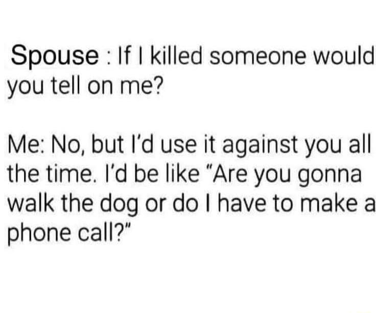 Spouse If killed someone would you tell on me Me No but Id use it against you all the time Id be like Are you gonna walk the dog or do have to make a phone call